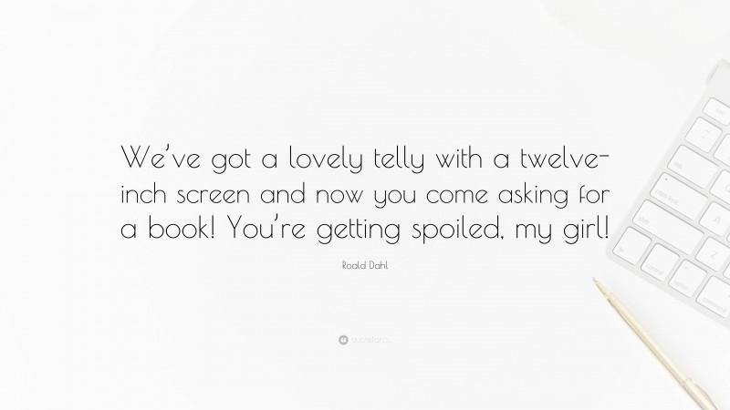 Roald Dahl Quote: “We’ve got a lovely telly with a twelve-inch screen and now you come asking for a book! You’re getting spoiled, my girl!”