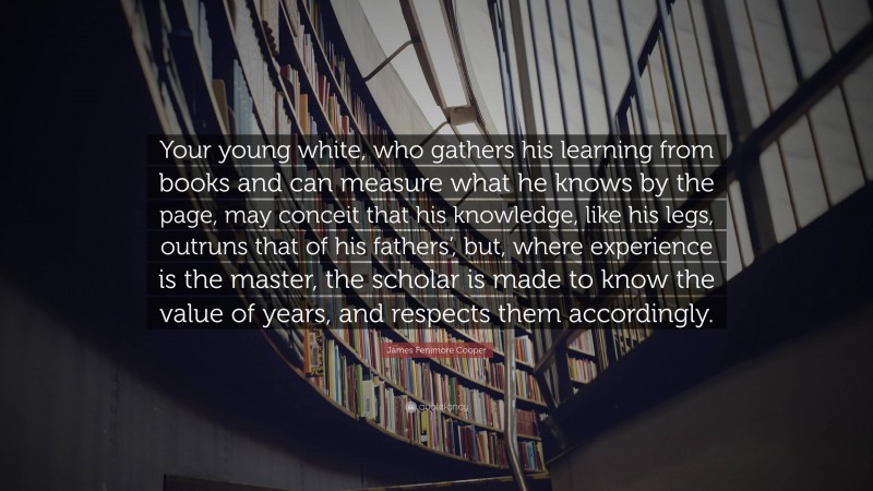 James Fenimore Cooper Quote: “Your young white, who gathers his learning from books and can measure what he knows by the page, may conceit that his knowledge, like his legs, outruns that of his fathers’, but, where experience is the master, the scholar is made to know the value of years, and respects them accordingly.”