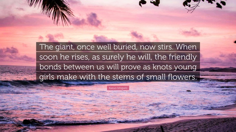 Kazuo Ishiguro Quote: “The giant, once well buried, now stirs. When soon he rises, as surely he will, the friendly bonds between us will prove as knots young girls make with the stems of small flowers.”