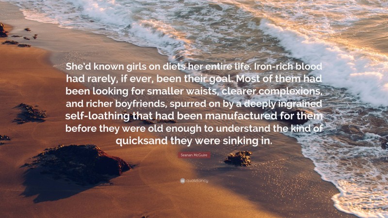 Seanan McGuire Quote: “She’d known girls on diets her entire life. Iron-rich blood had rarely, if ever, been their goal. Most of them had been looking for smaller waists, clearer complexions, and richer boyfriends, spurred on by a deeply ingrained self-loathing that had been manufactured for them before they were old enough to understand the kind of quicksand they were sinking in.”