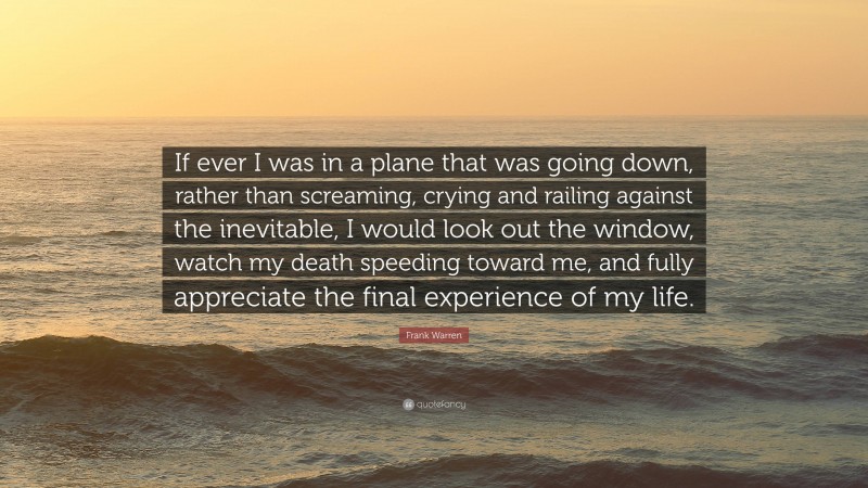 Frank Warren Quote: “If ever I was in a plane that was going down, rather than screaming, crying and railing against the inevitable, I would look out the window, watch my death speeding toward me, and fully appreciate the final experience of my life.”