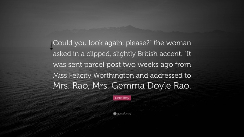 Libba Bray Quote: “Could you look again, please?” the woman asked in a clipped, slightly British accent. “It was sent parcel post two weeks ago from Miss Felicity Worthington and addressed to Mrs. Rao, Mrs. Gemma Doyle Rao.”