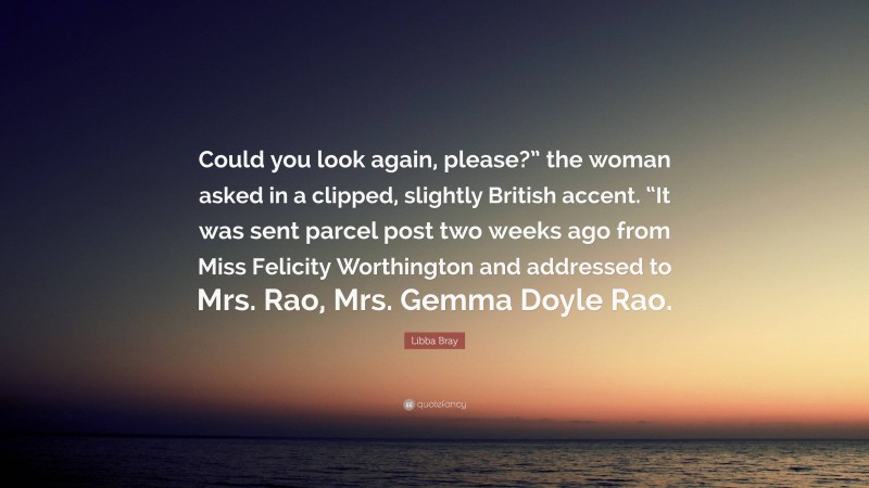 Libba Bray Quote: “Could you look again, please?” the woman asked in a clipped, slightly British accent. “It was sent parcel post two weeks ago from Miss Felicity Worthington and addressed to Mrs. Rao, Mrs. Gemma Doyle Rao.”