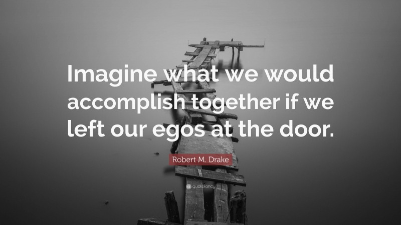Robert M. Drake Quote: “Imagine what we would accomplish together if we left our egos at the door.”