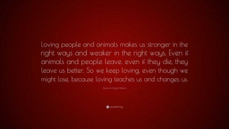 Glennon Doyle Melton Quote: “Loving people and animals makes us stronger in the right ways and weaker in the right ways. Even if animals and people leave, even if they die, they leave us better. So we keep loving, even though we might lose, because loving teaches us and changes us.”
