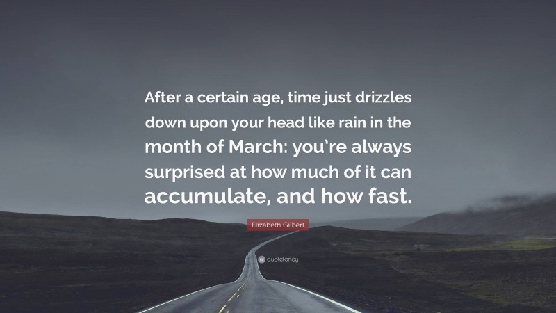 Elizabeth Gilbert Quote: “After a certain age, time just drizzles down upon your head like rain in the month of March: you’re always surprised at how much of it can accumulate, and how fast.”