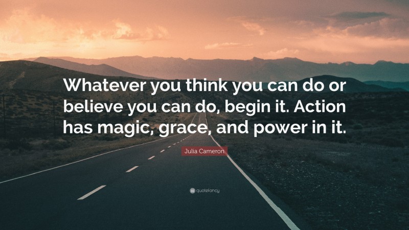Julia Cameron Quote: “Whatever you think you can do or believe you can do, begin it. Action has magic, grace, and power in it.”