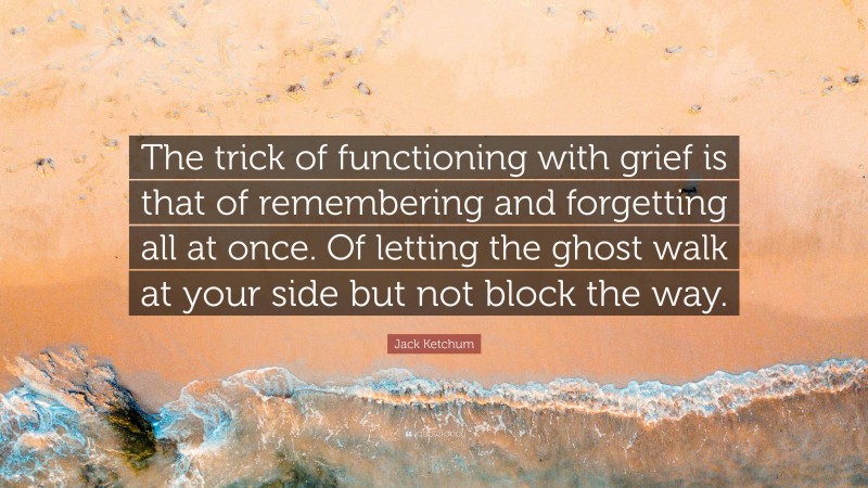 Jack Ketchum Quote: “The trick of functioning with grief is that of remembering and forgetting all at once. Of letting the ghost walk at your side but not block the way.”