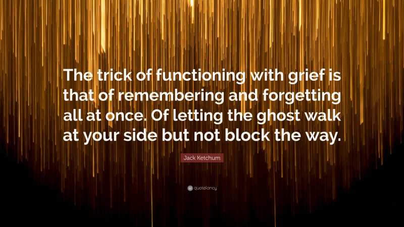 Jack Ketchum Quote: “The trick of functioning with grief is that of remembering and forgetting all at once. Of letting the ghost walk at your side but not block the way.”