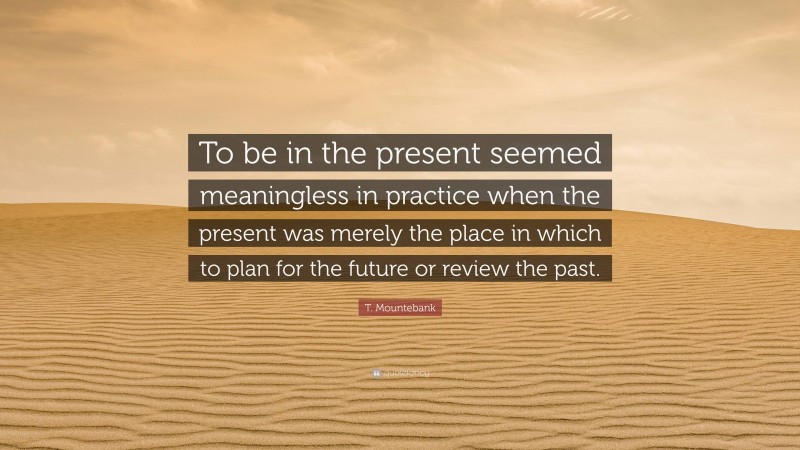 T. Mountebank Quote: “To be in the present seemed meaningless in practice when the present was merely the place in which to plan for the future or review the past.”