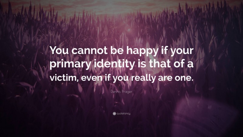 Dennis Prager Quote: “You cannot be happy if your primary identity is that of a victim, even if you really are one.”