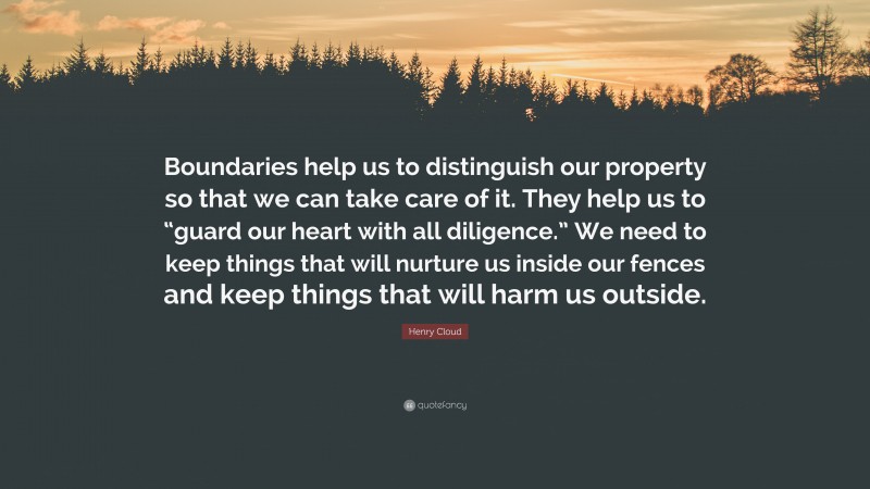 Henry Cloud Quote: “Boundaries help us to distinguish our property so that we can take care of it. They help us to “guard our heart with all diligence.” We need to keep things that will nurture us inside our fences and keep things that will harm us outside.”