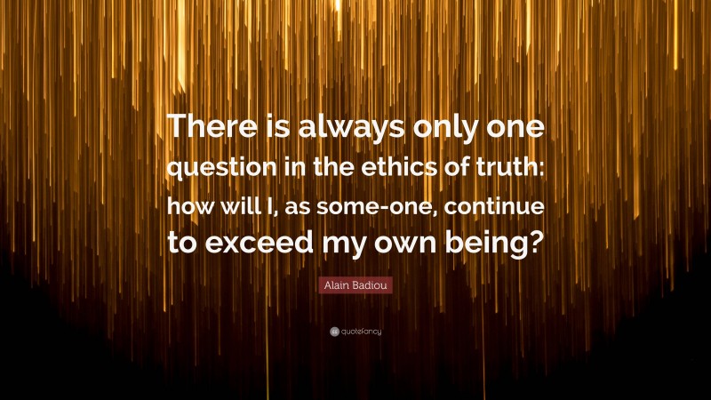 Alain Badiou Quote: “There is always only one question in the ethics of truth: how will I, as some-one, continue to exceed my own being?”