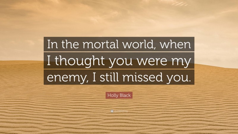Holly Black Quote: “In the mortal world, when I thought you were my enemy, I still missed you.”