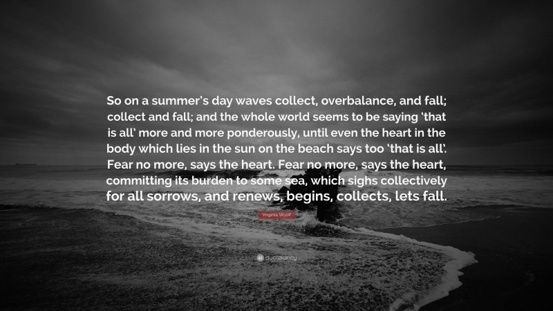 Virginia Woolf Quote: “So on a summer’s day waves collect, overbalance, and fall; collect and fall; and the whole world seems to be saying ‘that is all’ more and more ponderously, until even the heart in the body which lies in the sun on the beach says too ‘that is all’. Fear no more, says the heart. Fear no more, says the heart, committing its burden to some sea, which sighs collectively for all sorrows, and renews, begins, collects, lets fall.”