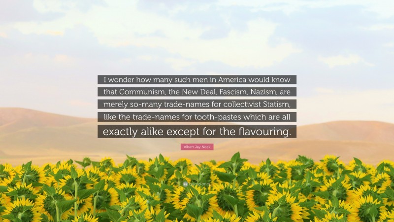 Albert Jay Nock Quote: “I wonder how many such men in America would know that Communism, the New Deal, Fascism, Nazism, are merely so-many trade-names for collectivist Statism, like the trade-names for tooth-pastes which are all exactly alike except for the flavouring.”