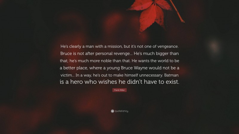 Frank Miller Quote: “He’s clearly a man with a mission, but it’s not one of vengeance. Bruce is not after personal revenge... He’s much bigger than that; he’s much more noble than that. He wants the world to be a better place, where a young Bruce Wayne would not be a victim... In a way, he’s out to make himself unnecessary. Batman is a hero who wishes he didn’t have to exist.”