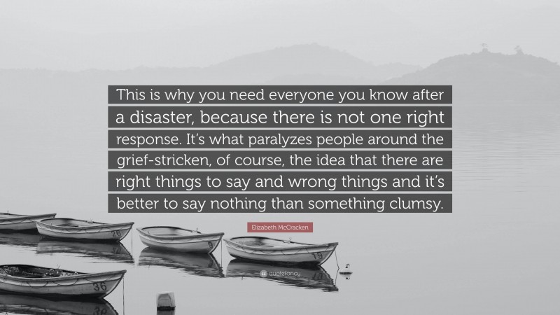Elizabeth McCracken Quote: “This is why you need everyone you know after a disaster, because there is not one right response. It’s what paralyzes people around the grief-stricken, of course, the idea that there are right things to say and wrong things and it’s better to say nothing than something clumsy.”