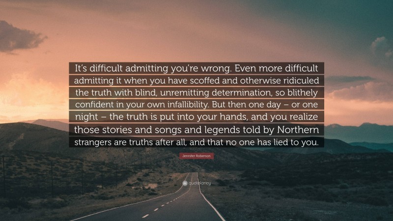 Jennifer Roberson Quote: “It’s difficult admitting you’re wrong. Even more difficult admitting it when you have scoffed and otherwise ridiculed the truth with blind, unremitting determination, so blithely confident in your own infallibility. But then one day – or one night – the truth is put into your hands, and you realize those stories and songs and legends told by Northern strangers are truths after all, and that no one has lied to you.”