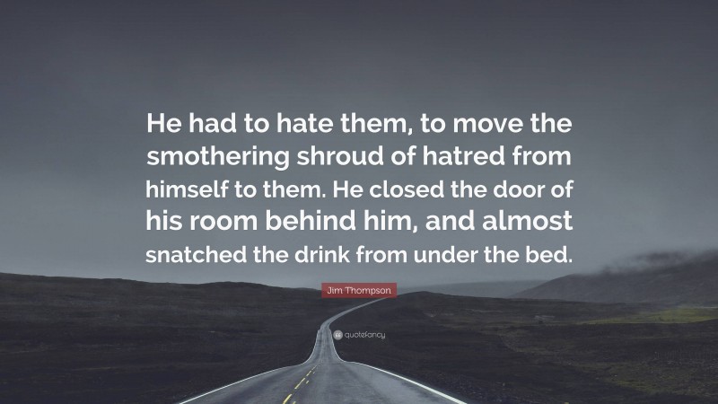 Jim Thompson Quote: “He had to hate them, to move the smothering shroud of hatred from himself to them. He closed the door of his room behind him, and almost snatched the drink from under the bed.”