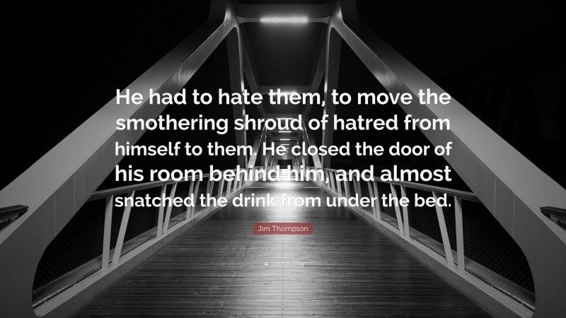 Jim Thompson Quote: “He had to hate them, to move the smothering shroud of hatred from himself to them. He closed the door of his room behind him, and almost snatched the drink from under the bed.”
