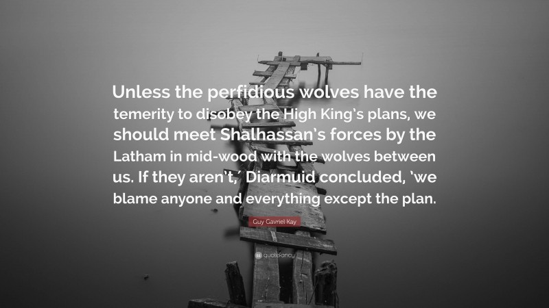 Guy Gavriel Kay Quote: “Unless the perfidious wolves have the temerity to disobey the High King’s plans, we should meet Shalhassan’s forces by the Latham in mid-wood with the wolves between us. If they aren’t,′ Diarmuid concluded, ’we blame anyone and everything except the plan.”