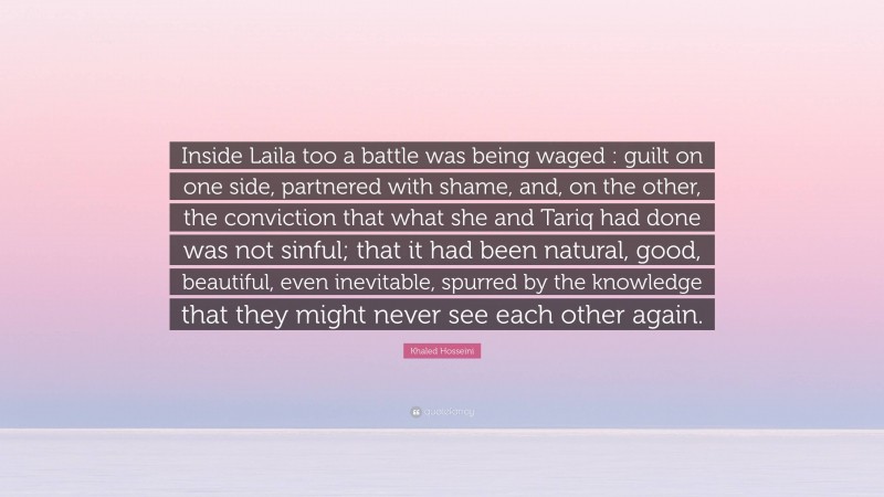 Khaled Hosseini Quote: “Inside Laila too a battle was being waged : guilt on one side, partnered with shame, and, on the other, the conviction that what she and Tariq had done was not sinful; that it had been natural, good, beautiful, even inevitable, spurred by the knowledge that they might never see each other again.”