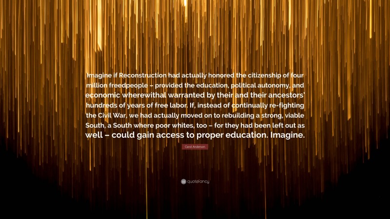 Carol Anderson Quote: “Imagine if Reconstruction had actually honored the citizenship of four million freedpeople – provided the education, political autonomy, and economic wherewithal warranted by their and their ancestors’ hundreds of years of free labor. If, instead of continually re-fighting the Civil War, we had actually moved on to rebuilding a strong, viable South, a South where poor whites, too – for they had been left out as well – could gain access to proper education. Imagine.”