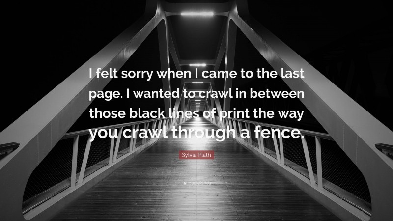 Sylvia Plath Quote: “I felt sorry when I came to the last page. I wanted to crawl in between those black lines of print the way you crawl through a fence.”