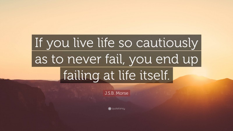 J.S.B. Morse Quote: “If you live life so cautiously as to never fail, you end up failing at life itself.”