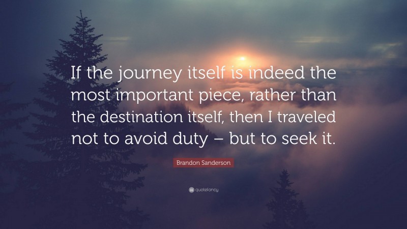 Brandon Sanderson Quote: “If the journey itself is indeed the most important piece, rather than the destination itself, then I traveled not to avoid duty – but to seek it.”