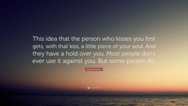 Morgan Matson Quote: “This idea that the person who kisses you first gets, with that kiss, a little piece of your soul. And they have a hold over you. Most people don’t ever use it against you. But some people do.”