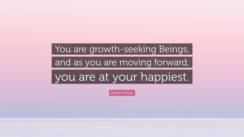 Esther Hicks Quote: “You are growth-seeking Beings, and as you are moving forward, you are at your happiest.”