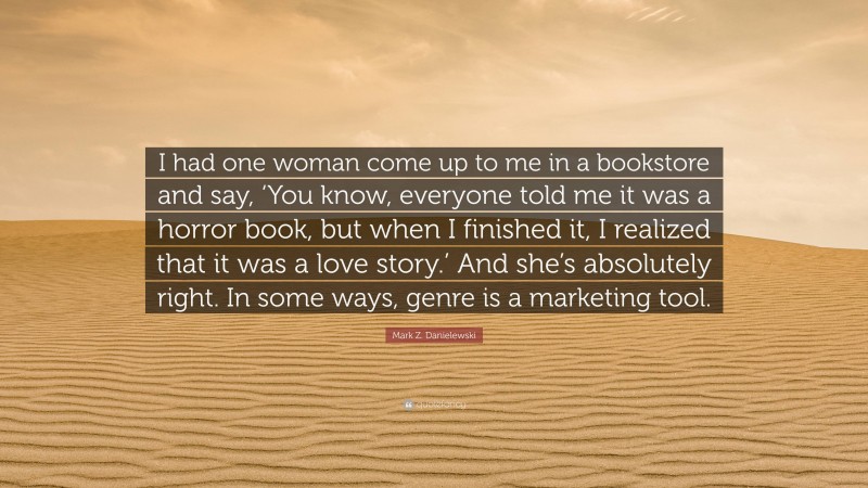 Mark Z. Danielewski Quote: “I had one woman come up to me in a bookstore and say, ‘You know, everyone told me it was a horror book, but when I finished it, I realized that it was a love story.’ And she’s absolutely right. In some ways, genre is a marketing tool.”