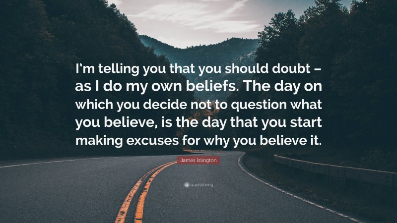 James Islington Quote: “I’m telling you that you should doubt – as I do my own beliefs. The day on which you decide not to question what you believe, is the day that you start making excuses for why you believe it.”