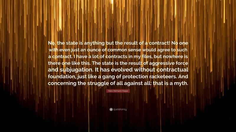 Hans-Hermann Hoppe Quote: “No, the state is anything but the result of a contract! No one with even just an ounce of common sense would agree to such a contract. I have a lot of contracts in my files, but nowhere is there one like this. The state is the result of aggressive force and subjugation. It has evolved without contractual foundation, just like a gang of protection racketeers. And concerning the struggle of all against all: that is a myth.”