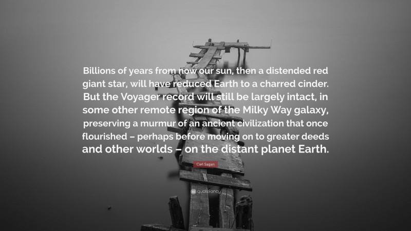 Carl Sagan Quote: “Billions of years from now our sun, then a distended red giant star, will have reduced Earth to a charred cinder. But the Voyager record will still be largely intact, in some other remote region of the Milky Way galaxy, preserving a murmur of an ancient civilization that once flourished – perhaps before moving on to greater deeds and other worlds – on the distant planet Earth.”