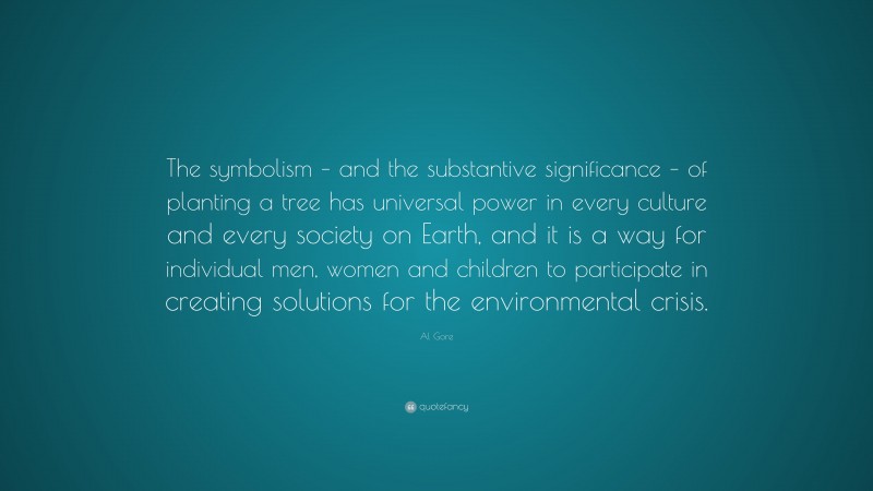 Al Gore Quote: “The symbolism – and the substantive significance – of planting a tree has universal power in every culture and every society on Earth, and it is a way for individual men, women and children to participate in creating solutions for the environmental crisis.”