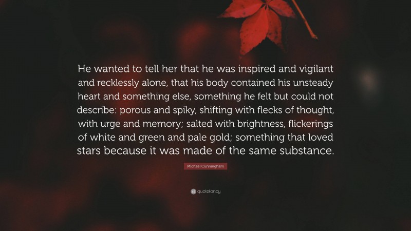 Michael Cunningham Quote: “He wanted to tell her that he was inspired and vigilant and recklessly alone, that his body contained his unsteady heart and something else, something he felt but could not describe: porous and spiky, shifting with flecks of thought, with urge and memory; salted with brightness, flickerings of white and green and pale gold; something that loved stars because it was made of the same substance.”