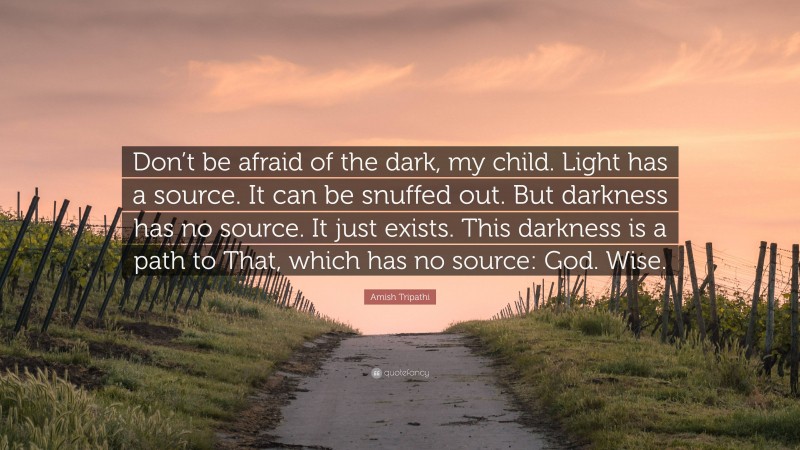 Amish Tripathi Quote: “Don’t be afraid of the dark, my child. Light has a source. It can be snuffed out. But darkness has no source. It just exists. This darkness is a path to That, which has no source: God. Wise.”