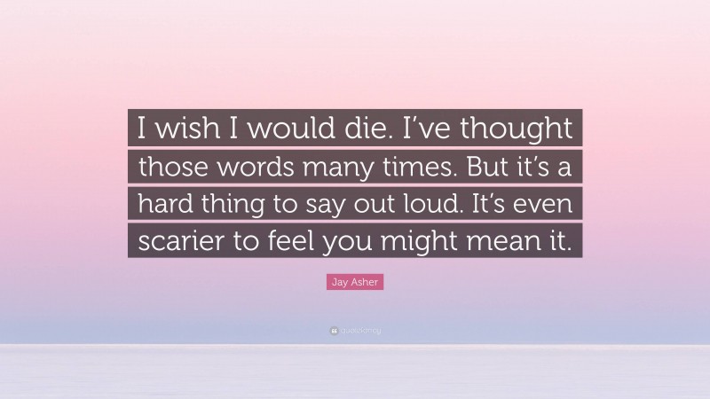 Jay Asher Quote: “I wish I would die. I’ve thought those words many times. But it’s a hard thing to say out loud. It’s even scarier to feel you might mean it.”