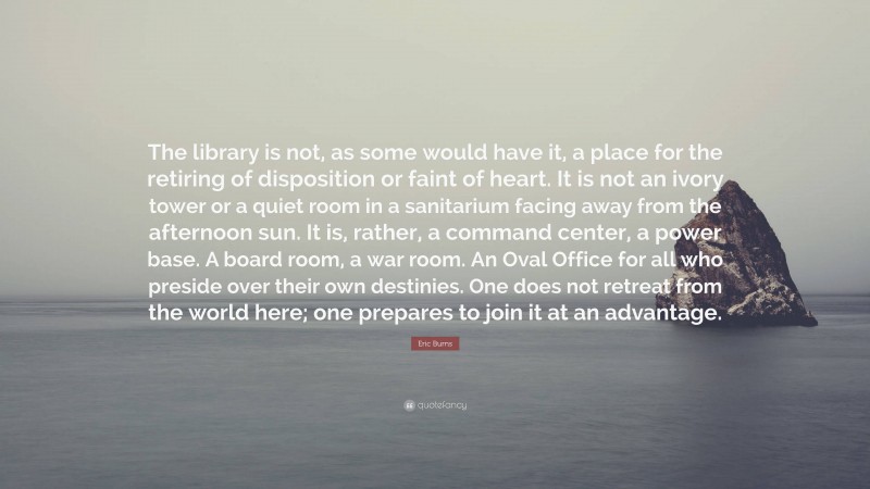Eric Burns Quote: “The library is not, as some would have it, a place for the retiring of disposition or faint of heart. It is not an ivory tower or a quiet room in a sanitarium facing away from the afternoon sun. It is, rather, a command center, a power base. A board room, a war room. An Oval Office for all who preside over their own destinies. One does not retreat from the world here; one prepares to join it at an advantage.”