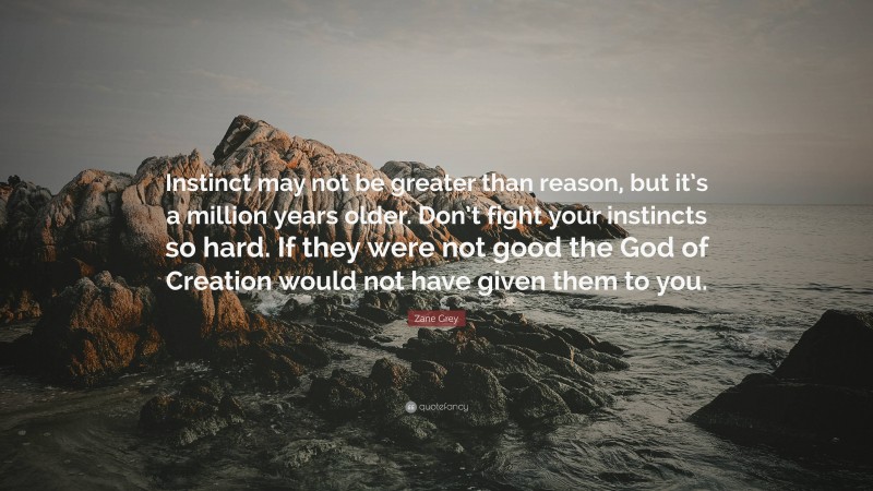 Zane Grey Quote: “Instinct may not be greater than reason, but it’s a million years older. Don’t fight your instincts so hard. If they were not good the God of Creation would not have given them to you.”