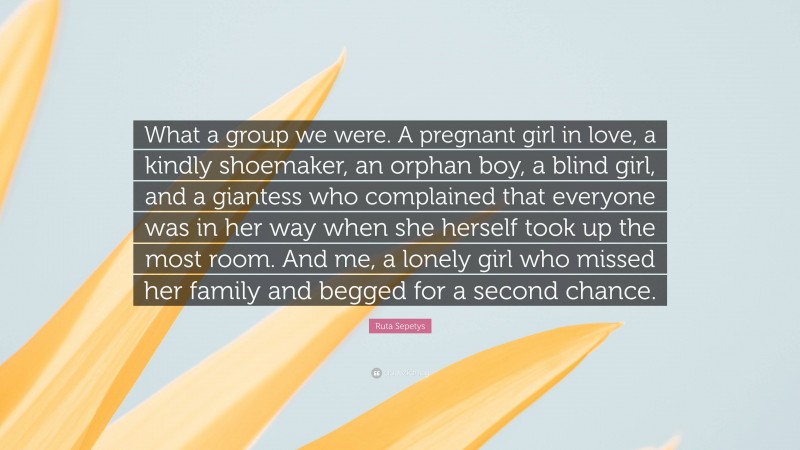 Ruta Sepetys Quote: “What a group we were. A pregnant girl in love, a kindly shoemaker, an orphan boy, a blind girl, and a giantess who complained that everyone was in her way when she herself took up the most room. And me, a lonely girl who missed her family and begged for a second chance.”