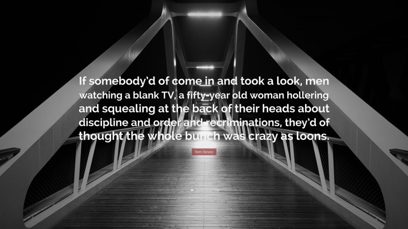 Ken Kesey Quote: “If somebody’d of come in and took a look, men watching a blank TV, a fifty-year old woman hollering and squealing at the back of their heads about discipline and order and recriminations, they’d of thought the whole bunch was crazy as loons.”