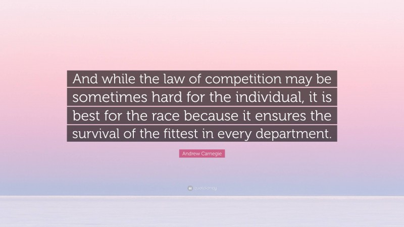 Andrew Carnegie Quote: “And while the law of competition may be sometimes hard for the individual, it is best for the race because it ensures the survival of the fittest in every department.”