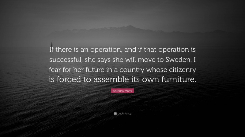 Anthony Marra Quote: “If there is an operation, and if that operation is successful, she says she will move to Sweden. I fear for her future in a country whose citizenry is forced to assemble its own furniture.”