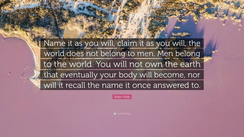 Robin Hobb Quote: “Name it as you will, claim it as you will, the world does not belong to men. Men belong to the world. You will not own the earth that eventually your body will become, nor will it recall the name it once answered to.”