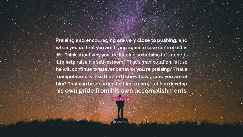 Robin Norwood Quote: “Praising and encouraging are very close to pushing, and when you do that you are trying again to take control of his life. Think about why you are lauding something he’s done. Is it to help raise his self-esteem? That’s manipulation. Is it so he will continue whatever behavior you’re praising? That’s manipulation. Is it so that he’ll know how proud you are of him? That can be a burden for him to carry. Let him develop his own pride from his own accomplishments.”