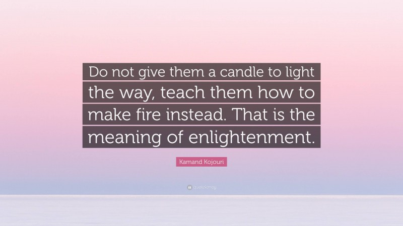 Kamand Kojouri Quote: “Do not give them a candle to light the way, teach them how to make fire instead. That is the meaning of enlightenment.”